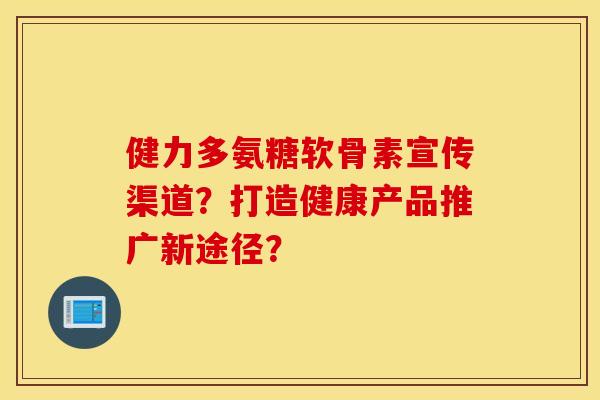 健力多氨糖软骨素宣传渠道?打造健康产品推广新途径? 健力多氨糖软骨素宣传渠道?打造健康产品推广新途径?