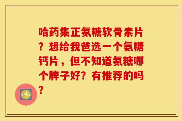 哈药集正氨糖软骨素片?想给我爸选一个氨糖钙片,但不知道氨糖哪个牌子好?有推荐的吗? 哈药集正氨糖软骨素片?想给我爸选一个氨糖钙片,但不知道氨糖哪个牌子好?有推荐的吗?