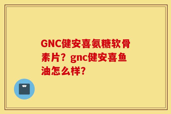 GNC健安喜氨糖软骨素片?gnc健安喜鱼油怎么样? GNC健安喜氨糖软骨素片?gnc健安喜鱼油怎么样?