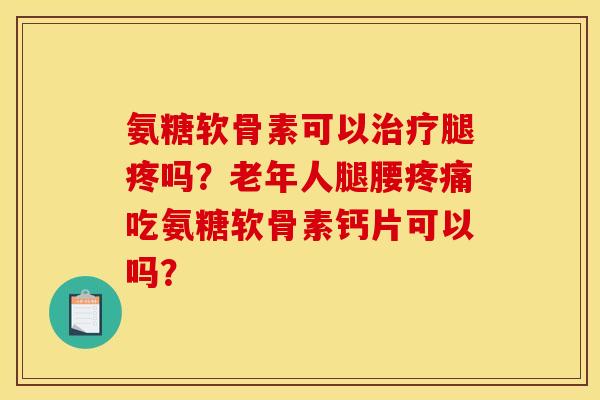 氨糖软骨素可以治疗腿疼吗？老年人腿腰疼痛吃氨糖软骨素钙片可以吗？