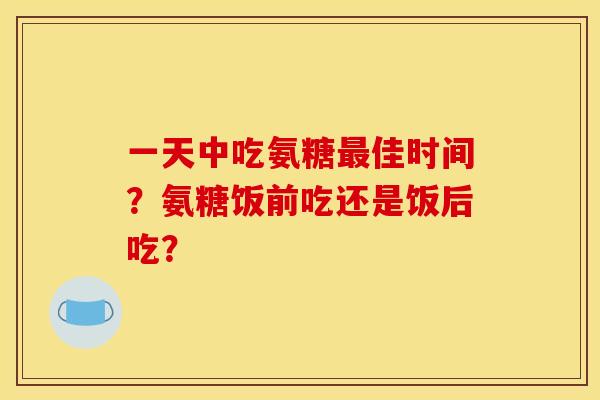 一天中吃氨糖最佳时间?氨糖饭前吃还是饭后吃? 一天中吃氨糖最佳时间?氨糖饭前吃还是饭后吃?