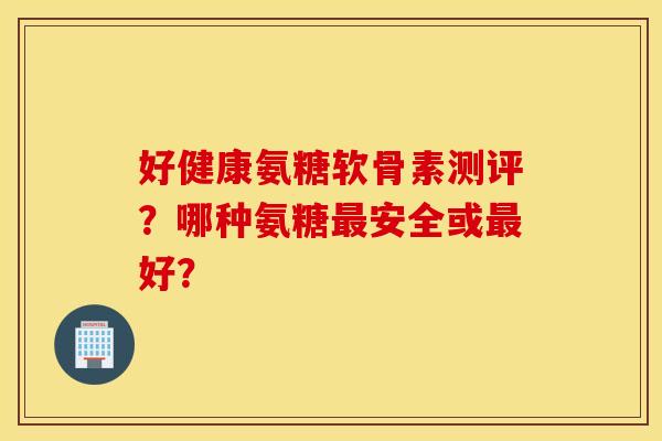 好健康氨糖软骨素测评？哪种氨糖最安全或最好？
