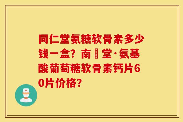 同仁堂氨糖软骨素多少钱一盒？南雲堂·氨基酸葡萄糖软骨素钙片60片价格？