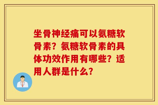 坐骨神经痛可以氨糖软骨素?氨糖软骨素的具体功效作用有哪些?适用人群是什么? 坐骨神经痛可以氨糖软骨素?氨糖软骨素的具体功效作用有哪些?适用人群是什么?