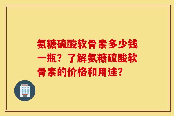 氨糖硫酸软骨素多少钱一瓶？了解氨糖硫酸软骨素的价格和用途？