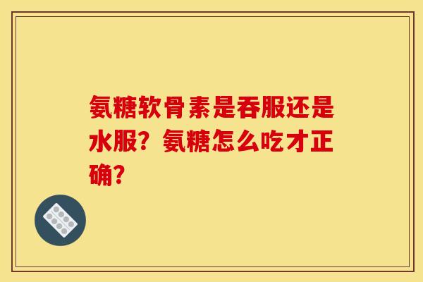 氨糖软骨素是吞服还是水服?氨糖怎么吃才正确? 氨糖软骨素是吞服还是水服?氨糖怎么吃才正确?