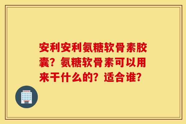 安利安利氨糖软骨素胶囊?氨糖软骨素可以用来干什么的?适合谁? 安利安利氨糖软骨素胶囊?氨糖软骨素可以用来干什么的?适合谁?
