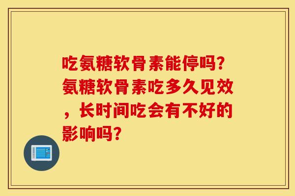 吃氨糖软骨素能停吗？氨糖软骨素吃多久见效，长时间吃会有不好的影响吗？