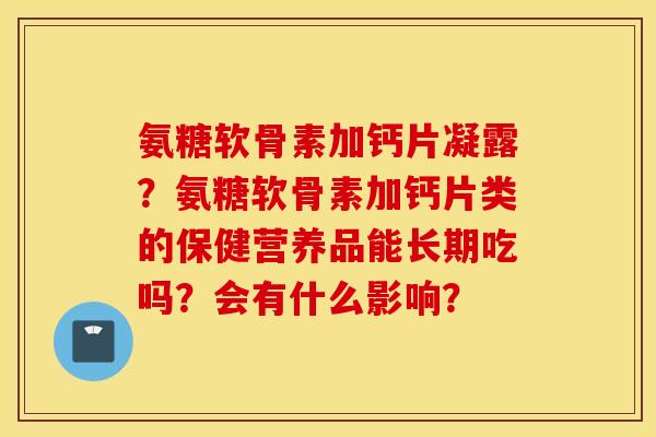 氨糖软骨素加钙片凝露?氨糖软骨素加钙片类的保健营养品能长期吃吗?会有什么影响? 氨糖软骨素加钙片凝露?氨糖软骨素加钙片类的保健营养品能长期吃吗?会有什么影响?