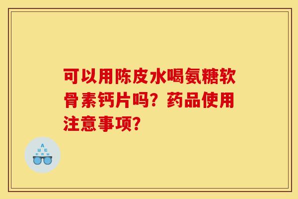 可以用陈皮水喝氨糖软骨素钙片吗？药品使用注意事项？