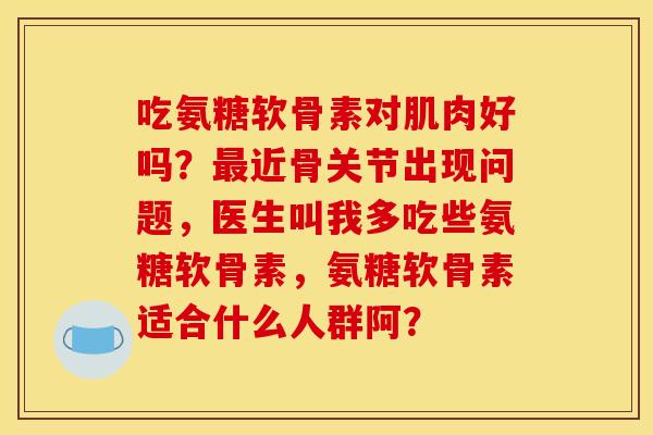 吃氨糖软骨素对肌肉好吗？最近骨关节出现问题，医生叫我多吃些氨糖软骨素，氨糖软骨素适合什么人群阿？
