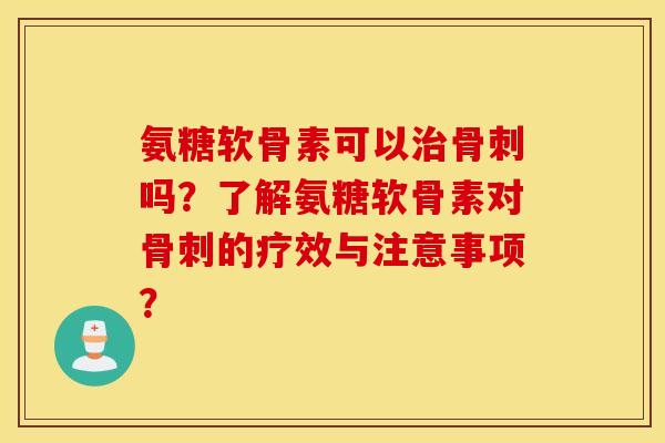 氨糖软骨素可以治骨刺吗？了解氨糖软骨素对骨刺的疗效与注意事项？
