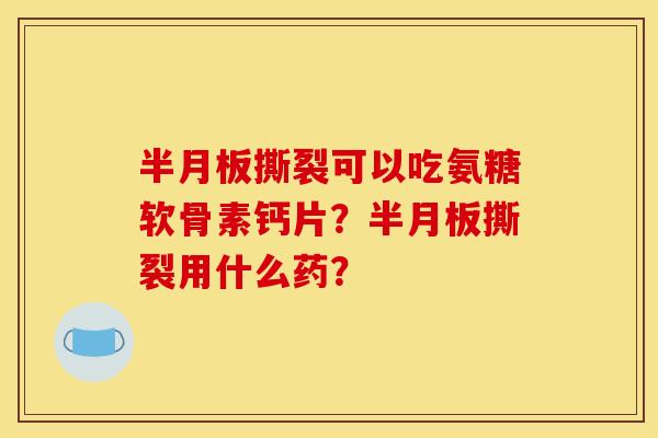 半月板撕裂可以吃氨糖软骨素钙片？半月板撕裂用什么药？
