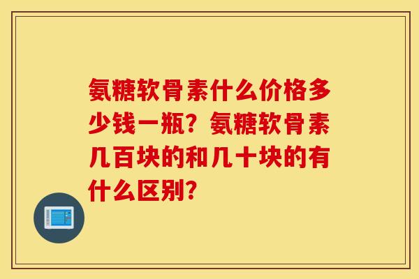 氨糖软骨素什么价格多少钱一瓶?氨糖软骨素几百块的和几十块的有什么区别? 氨糖软骨素什么价格多少钱一瓶?氨糖软骨素几百块的和几十块的有什么区别?