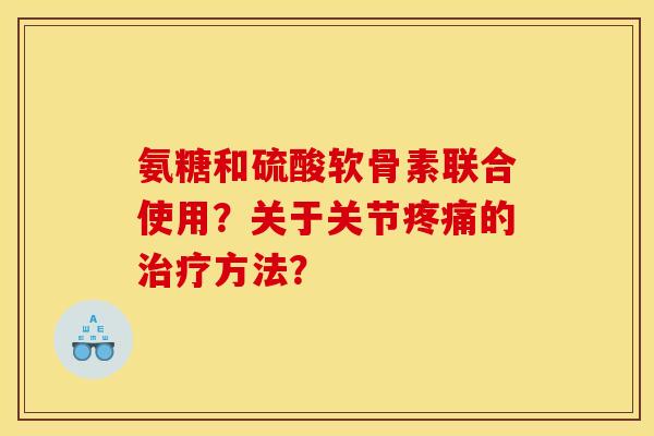 氨糖和硫酸软骨素联合使用？关于关节疼痛的治疗方法？