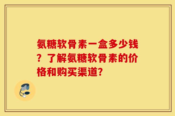 氨糖软骨素一盒多少钱？了解氨糖软骨素的价格和购买渠道？