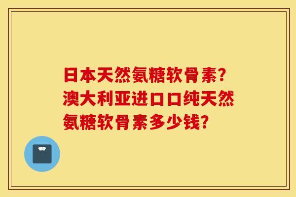 日本天然氨糖软骨素？澳大利亚进口口纯天然氨糖软骨素多少钱？