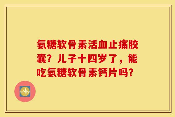 氨糖软骨素活血止痛胶囊？儿子十四岁了，能吃氨糖软骨素钙片吗？