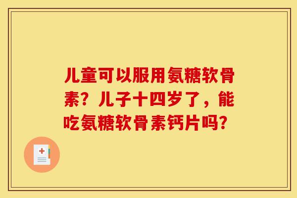 儿童可以服用氨糖软骨素？儿子十四岁了，能吃氨糖软骨素钙片吗？