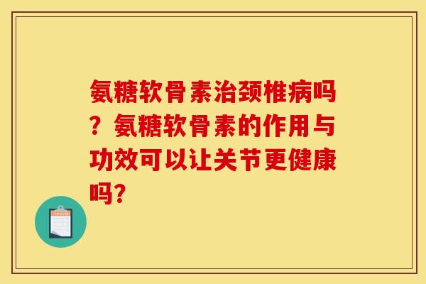 氨糖软骨素治颈椎病吗？氨糖软骨素的作用与功效可以让关节更健康吗？