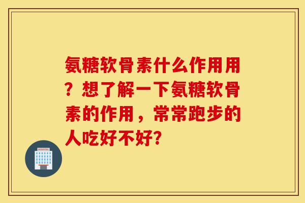氨糖软骨素什么作用用？想了解一下氨糖软骨素的作用，常常跑步的人吃好不好？