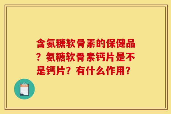 含氨糖软骨素的保健品？氨糖软骨素钙片是不是钙片？有什么作用？