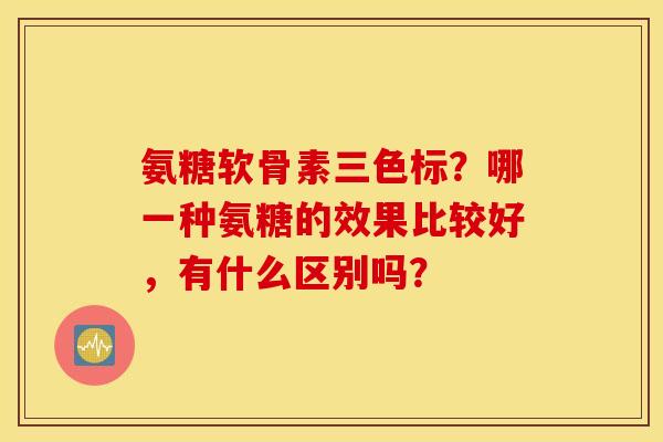 氨糖软骨素三色标？哪一种氨糖的效果比较好，有什么区别吗？