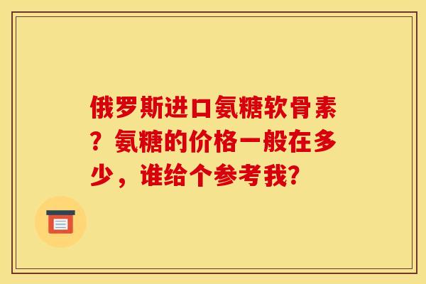 俄罗斯进口氨糖软骨素？氨糖的价格一般在多少，谁给个参考我？