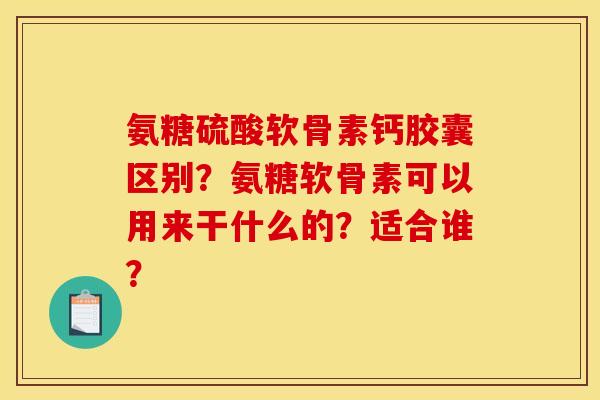 氨糖硫酸软骨素钙胶囊区别？氨糖软骨素可以用来干什么的？适合谁？