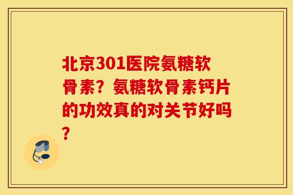 北京301医院氨糖软骨素？氨糖软骨素钙片的功效真的对关节好吗？
