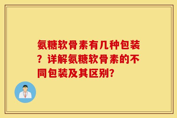 氨糖软骨素有几种包装？详解氨糖软骨素的不同包装及其区别？