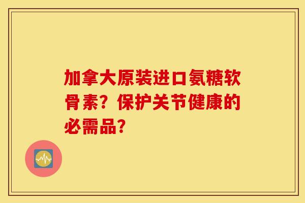 加拿大原装进口氨糖软骨素？保护关节健康的必需品？