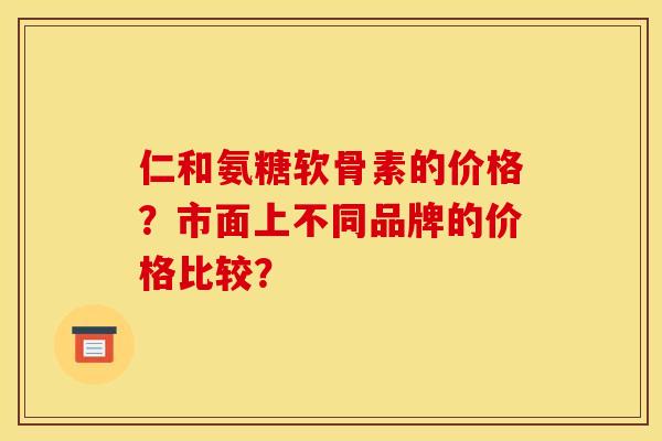 仁和氨糖软骨素的价格?市面上不同品牌的价格比较? 仁和氨糖软骨素的价格?市面上不同品牌的价格比较?
