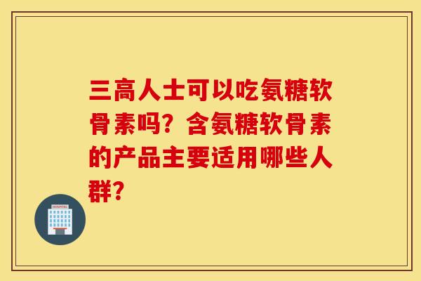 三高人士可以吃氨糖软骨素吗？含氨糖软骨素的产品主要适用哪些人群？