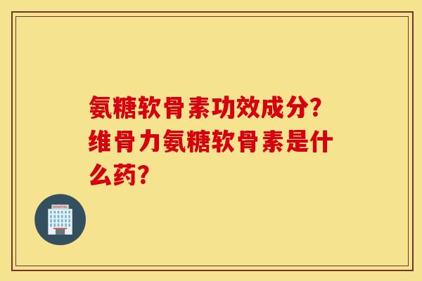 氨糖软骨素功效成分？维骨力氨糖软骨素是什么药？