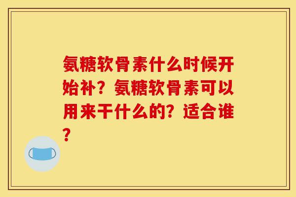 氨糖软骨素什么时候开始补？氨糖软骨素可以用来干什么的？适合谁？