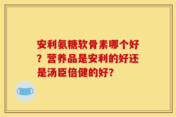安利氨糖软骨素哪个好？营养品是安利的好还是汤臣倍健的好？