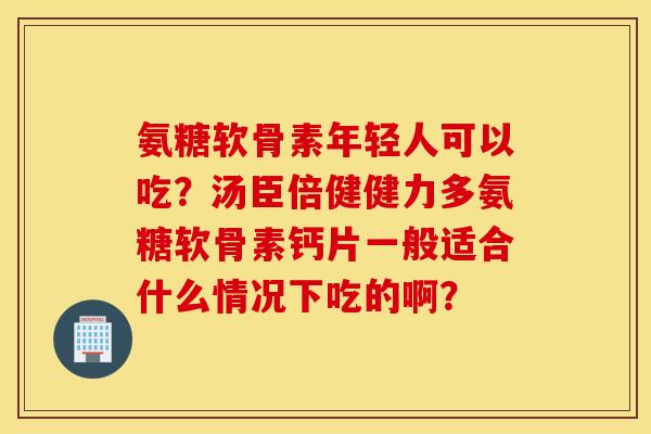 氨糖软骨素年轻人可以吃？汤臣倍健健力多氨糖软骨素钙片一般适合什么情况下吃的啊？