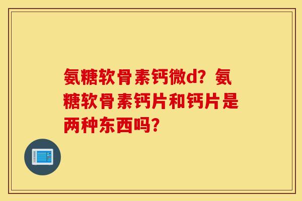 氨糖软骨素钙微d?氨糖软骨素钙片和钙片是两种东西吗? 氨糖软骨素钙微d?氨糖软骨素钙片和钙片是两种东西吗?
