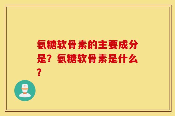 氨糖软骨素的主要成分是？氨糖软骨素是什么？
