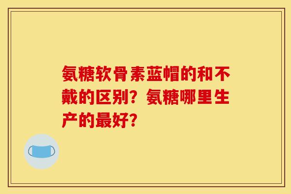 氨糖软骨素蓝帽的和不戴的区别？氨糖哪里生产的最好？