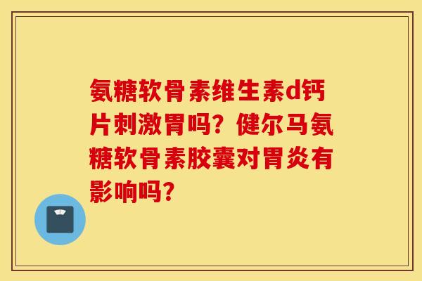 氨糖软骨素维生素d钙片刺激胃吗?健尔马氨糖软骨素胶囊对胃炎有影响吗? 氨糖软骨素维生素d钙片刺激胃吗?健尔马氨糖软骨素胶囊对胃炎有影响吗?