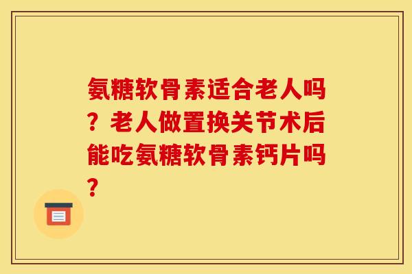 氨糖软骨素适合老人吗？老人做置换关节术后能吃氨糖软骨素钙片吗？