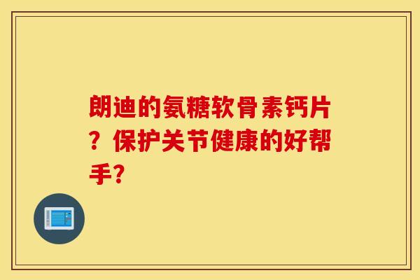 朗迪的氨糖软骨素钙片？保护关节健康的好帮手？