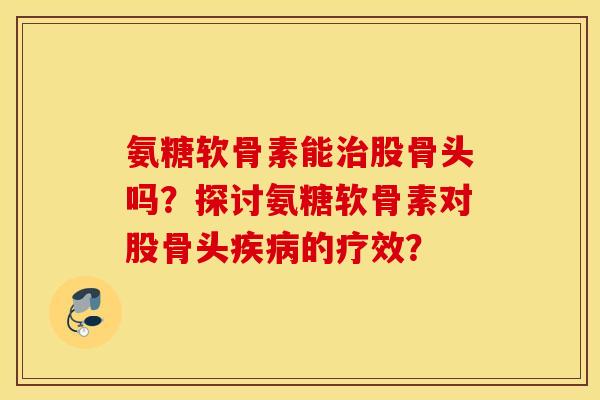 氨糖软骨素能治股骨头吗?探讨氨糖软骨素对股骨头疾病的疗效? 氨糖软骨素能治股骨头吗?探讨氨糖软骨素对股骨头疾病的疗效?