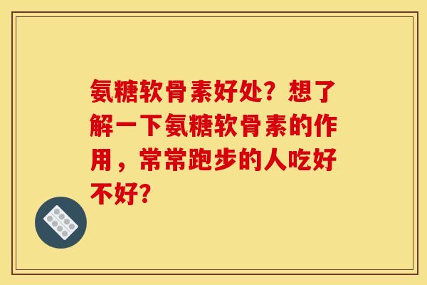 氨糖软骨素好处？想了解一下氨糖软骨素的作用，常常跑步的人吃好不好？