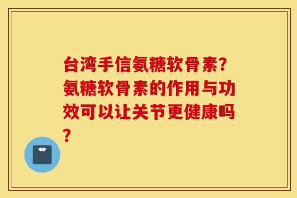 台湾手信氨糖软骨素？氨糖软骨素的作用与功效可以让关节更健康吗？