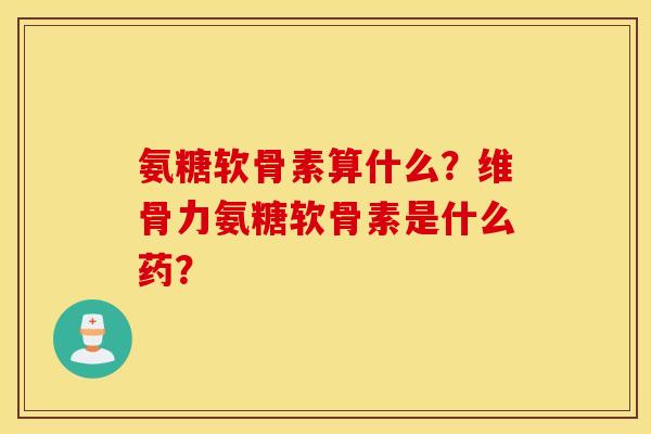 氨糖软骨素算什么？维骨力氨糖软骨素是什么药？