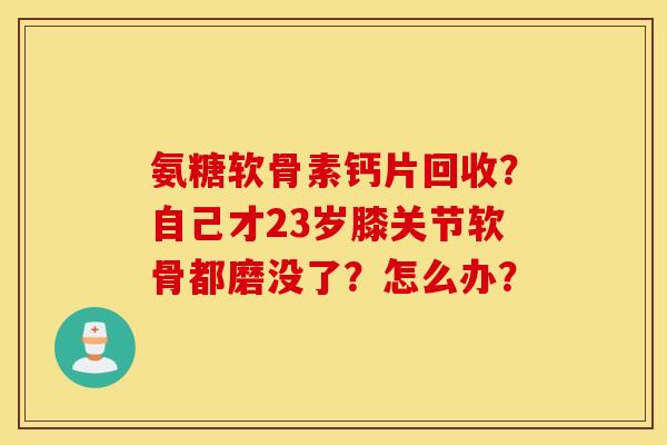 氨糖软骨素钙片回收？自己才23岁膝关节软骨都磨没了？怎么办？