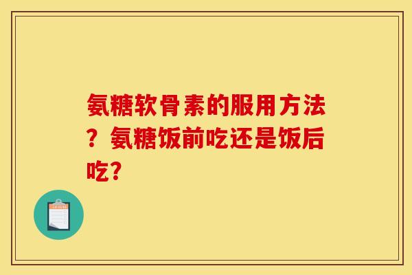氨糖软骨素的服用方法?氨糖饭前吃还是饭后吃? 氨糖软骨素的服用方法?氨糖饭前吃还是饭后吃?